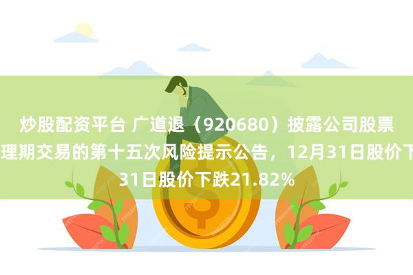 炒股配资平台 广道退(920680)披露公司股票进入退市整理期交易的第十五次风险提示公告,12月31日股价下跌21.82%