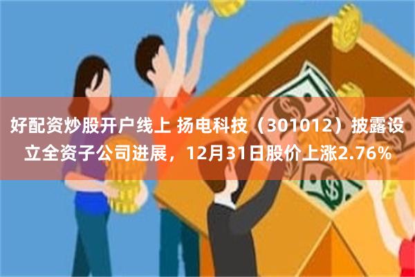 好配资炒股开户线上 扬电科技（301012）披露设立全资子公司进展，12月31日股价上涨2.76%
