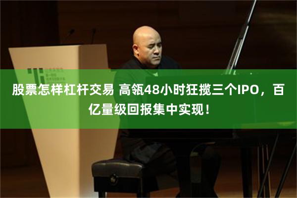 股票怎样杠杆交易 高瓴48小时狂揽三个IPO，百亿量级回报集中实现！