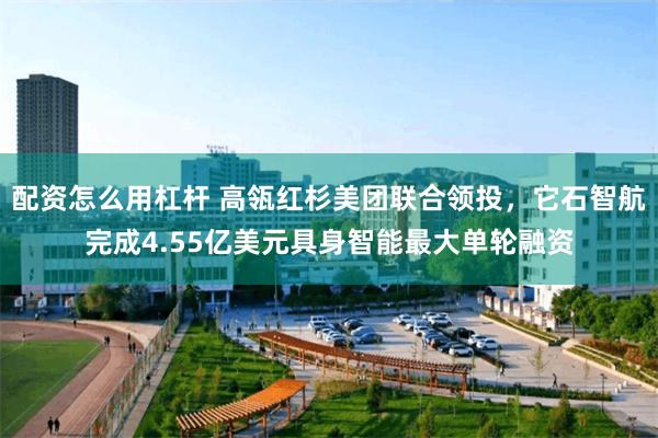 配资怎么用杠杆 高瓴红杉美团联合领投,它石智航完成4.55亿美元具身智能最大单轮融资