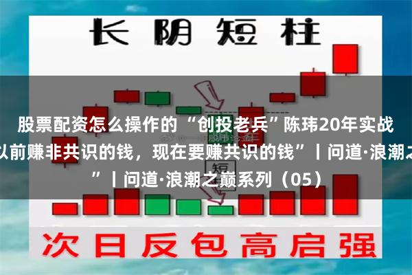 股票配资怎么操作的 “创投老兵”陈玮20年实战经验复盘：“以前赚非共识的钱，现在要赚共识的钱”丨问道·浪潮之巅系列（05）