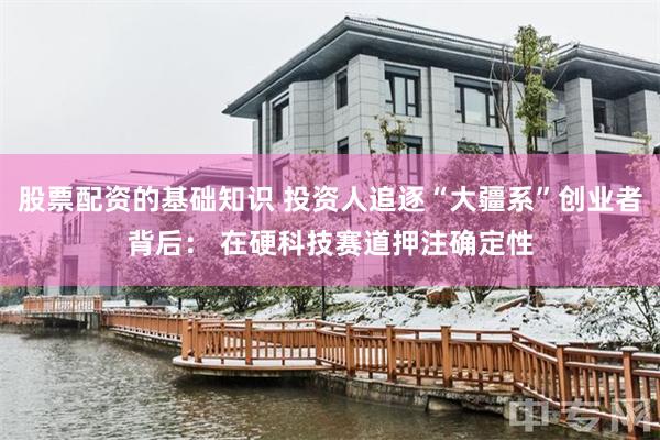 股票配资的基础知识 投资人追逐“大疆系”创业者背后: 在硬科技赛道押注确定性