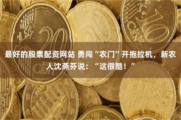 最好的股票配资网站 勇闯“农门”开拖拉机，新农人沈燕芬说：“这很酷！”