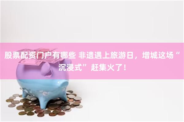 股票配资门户有哪些 非遗遇上旅游日，增城这场“沉浸式” 赶集火了！