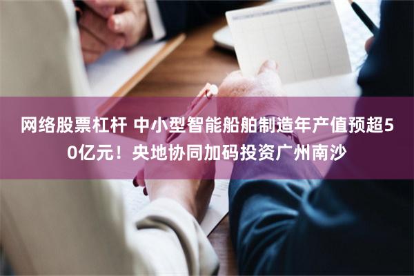 网络股票杠杆 中小型智能船舶制造年产值预超50亿元！央地协同加码投资广州南沙