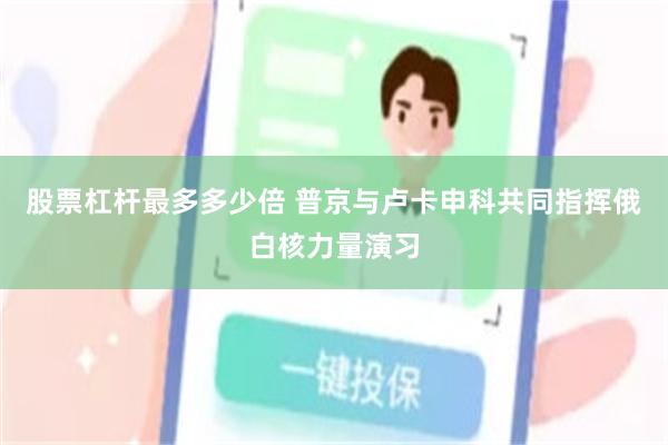 股票杠杆最多多少倍 普京与卢卡申科共同指挥俄白核力量演习