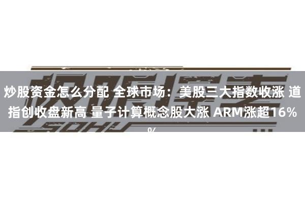 炒股资金怎么分配 全球市场：美股三大指数收涨 道指创收盘新高 量子计算概念股大涨 ARM涨超16%