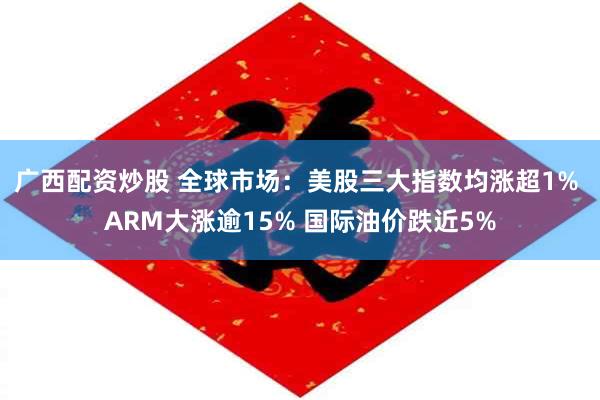 广西配资炒股 全球市场:美股三大指数均涨超1% ARM大涨逾15% 国际油价跌近5%