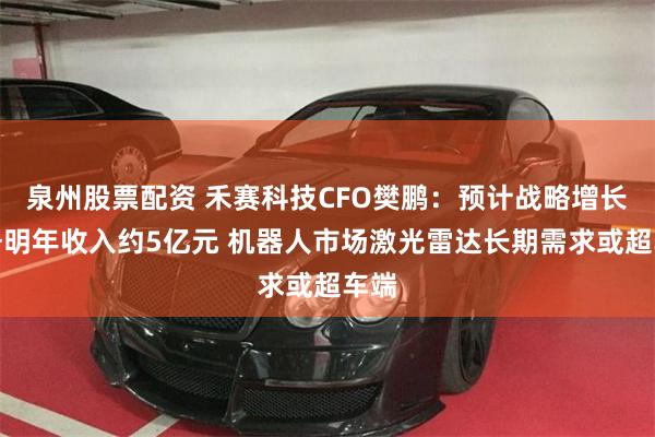 泉州股票配资 禾赛科技CFO樊鹏:预计战略增长业务明年收入约5亿元 机器人市场激光雷达长期需求或超车端