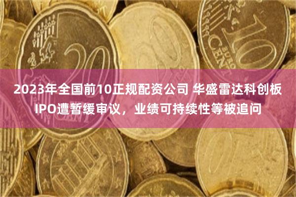 2023年全国前10正规配资公司 华盛雷达科创板IPO遭暂缓审议,业绩可持续性等被追问