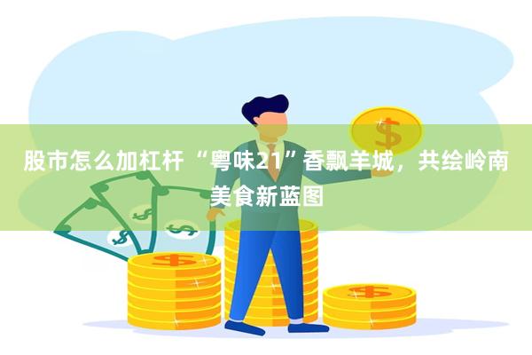 股市怎么加杠杆 “粤味21”香飘羊城,共绘岭南美食新蓝图