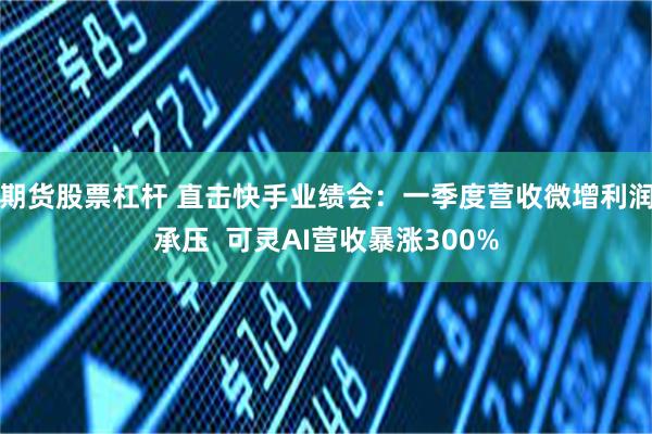 期货股票杠杆 直击快手业绩会：一季度营收微增利润承压  可灵AI营收暴涨300%