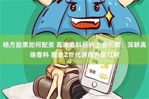 杨方股票如何配资 高端香料标杆上会在即：深耕高端香料 掘金Z世代消费升级红利