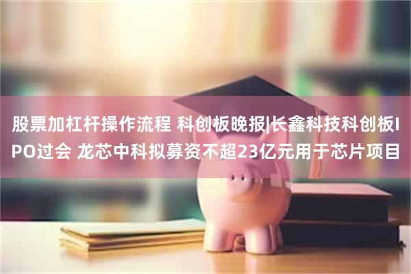 股票加杠杆操作流程 科创板晚报|长鑫科技科创板IPO过会 龙芯中科拟募资不超23亿元用于芯片项目