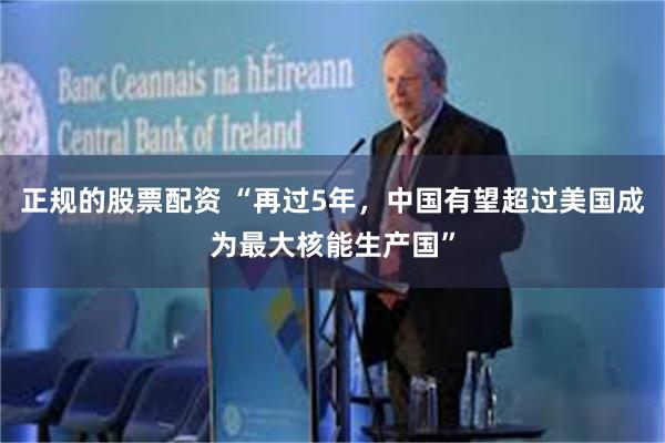 正规的股票配资 “再过5年,中国有望超过美国成为最大核能生产国”