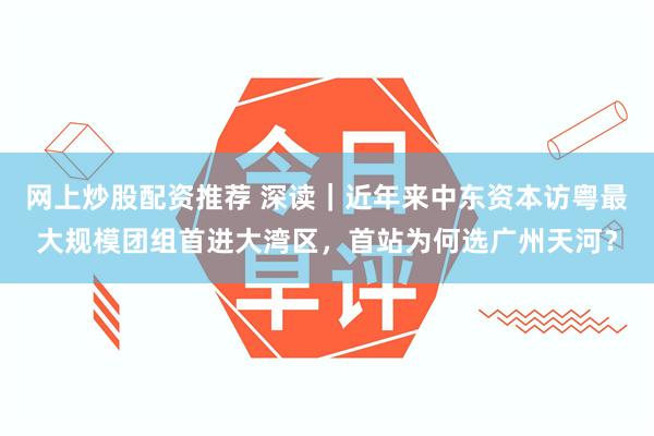 网上炒股配资推荐 深读｜近年来中东资本访粤最大规模团组首进大湾区，首站为何选广州天河？