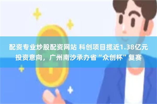 配资专业炒股配资网站 科创项目揽近1.38亿元投资意向,广州南沙承办省“众创杯”复赛