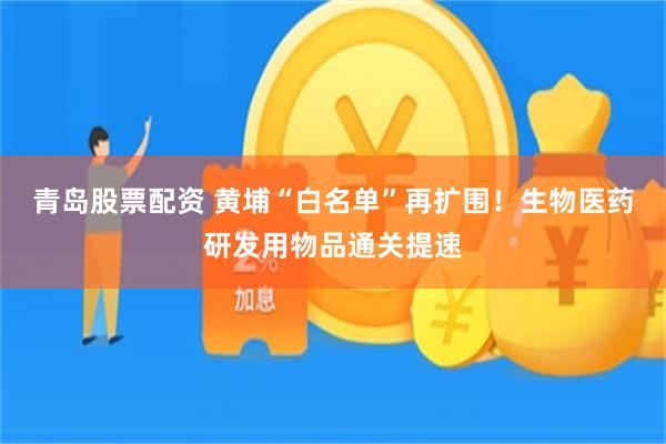 青岛股票配资 黄埔“白名单”再扩围！生物医药研发用物品通关提速