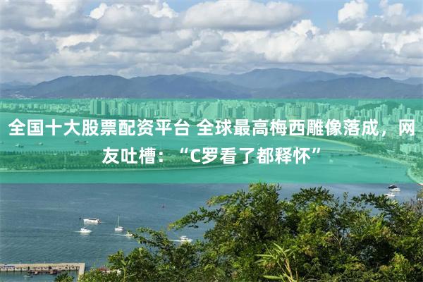 全国十大股票配资平台 全球最高梅西雕像落成，网友吐槽：“C罗看了都释怀”