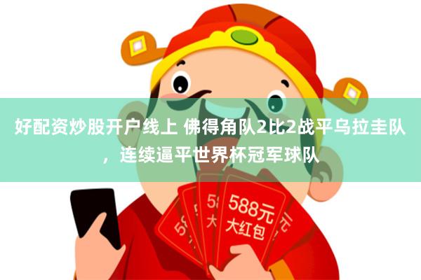 好配资炒股开户线上 佛得角队2比2战平乌拉圭队，连续逼平世界杯冠军球队