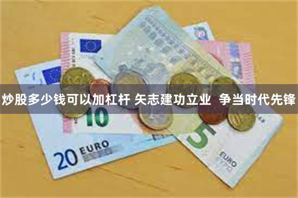 炒股多少钱可以加杠杆 矢志建功立业  争当时代先锋
