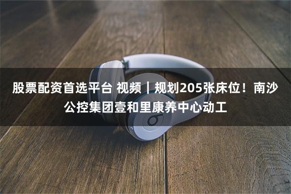 股票配资首选平台 视频｜规划205张床位！南沙公控集团壹和里康养中心动工