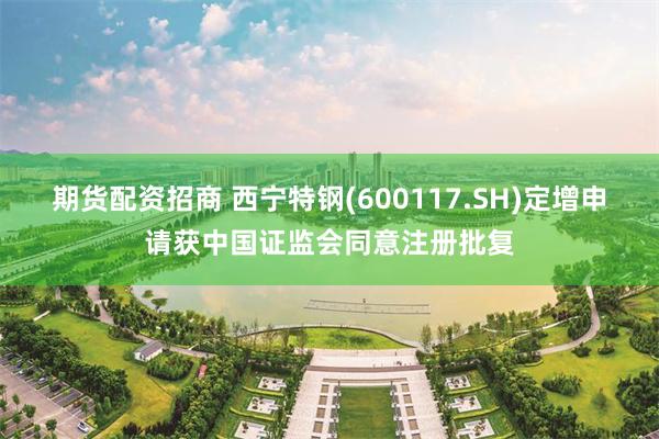 期货配资招商 西宁特钢(600117.SH)定增申请获中国证监会同意注册批复