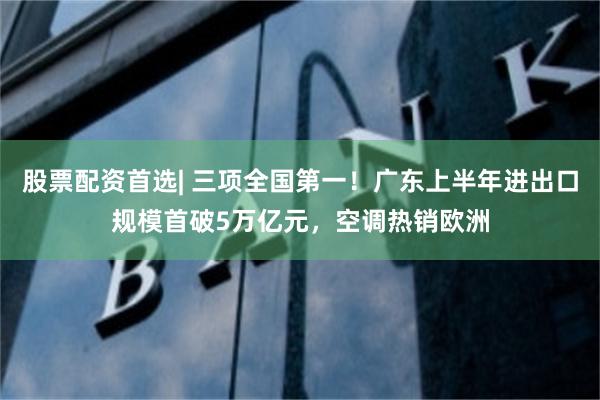 股票配资首选| 三项全国第一!广东上半年进出口规模首破5万亿元,空调热销欧洲