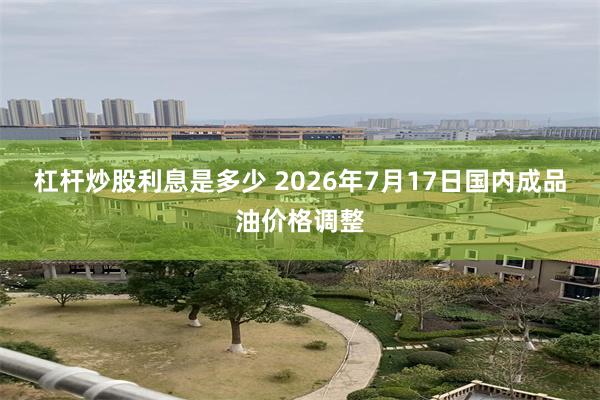 杠杆炒股利息是多少 2026年7月17日国内成品油价格调整