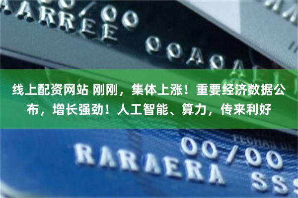 线上配资网站 刚刚,集体上涨!重要经济数据公布,增长强劲!人工智能、算力,传来利好