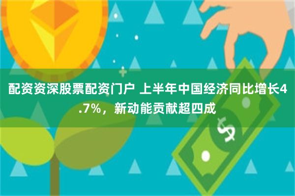 配资资深股票配资门户 上半年中国经济同比增长4.7%,新动能贡献超四成