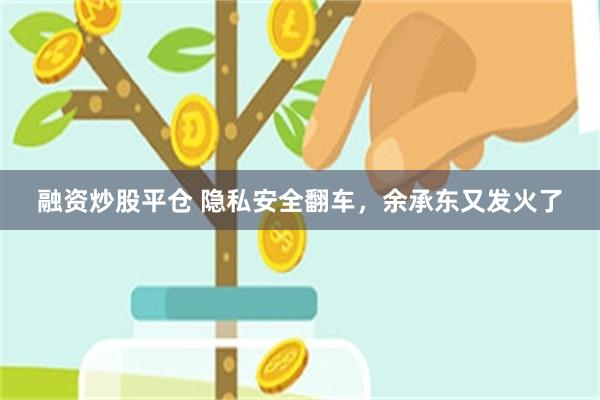 融资炒股平仓 隐私安全翻车，余承东又发火了