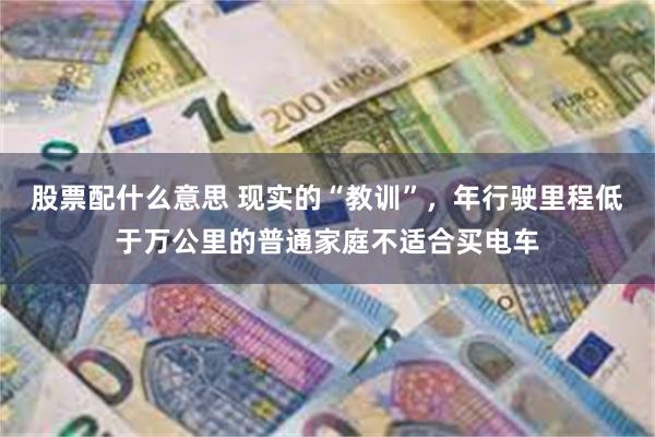 股票配什么意思 现实的“教训”，年行驶里程低于万公里的普通家庭不适合买电车