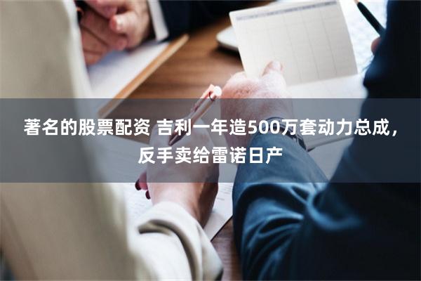 著名的股票配资 吉利一年造500万套动力总成，反手卖给雷诺日产