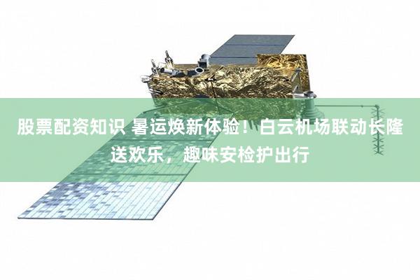 股票配资知识 暑运焕新体验！白云机场联动长隆送欢乐，趣味安检护出行