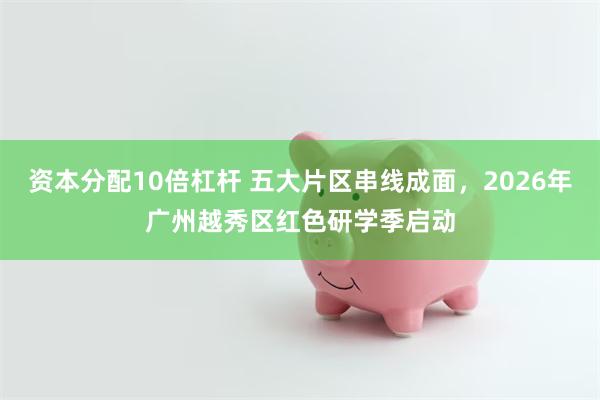 资本分配10倍杠杆 五大片区串线成面,2026年广州越秀区红色研学季启动