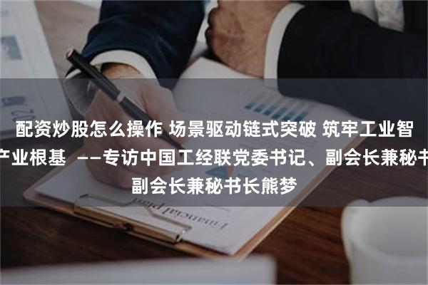 配资炒股怎么操作 场景驱动链式突破 筑牢工业智能感知产业根基 ——专访中国工经联党委书记、副会长兼秘书长熊梦