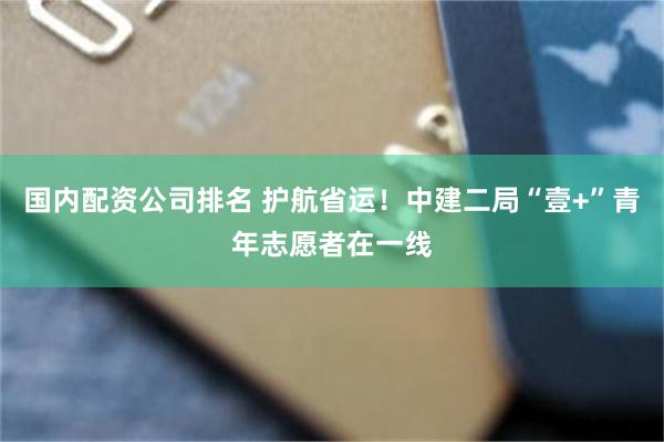 国内配资公司排名 护航省运！中建二局“壹+”青年志愿者在一线