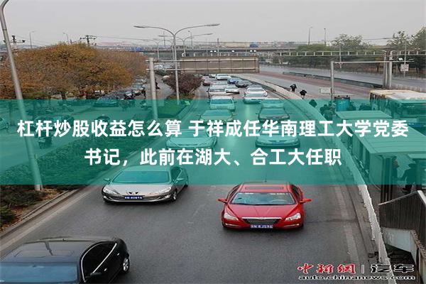 杠杆炒股收益怎么算 于祥成任华南理工大学党委书记，此前在湖大、合工大任职