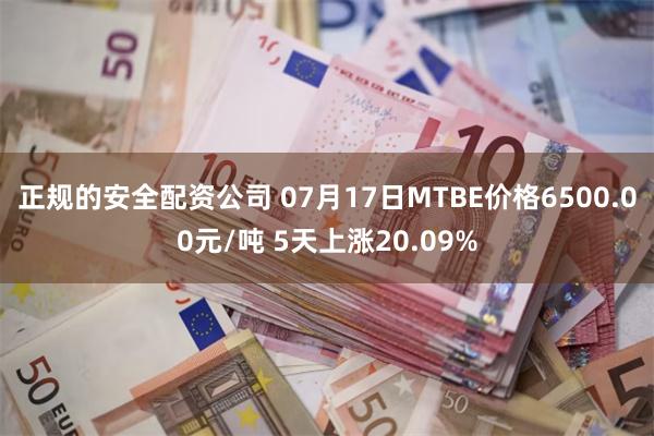 正规的安全配资公司 07月17日MTBE价格6500.00元/吨 5天上涨20.09%