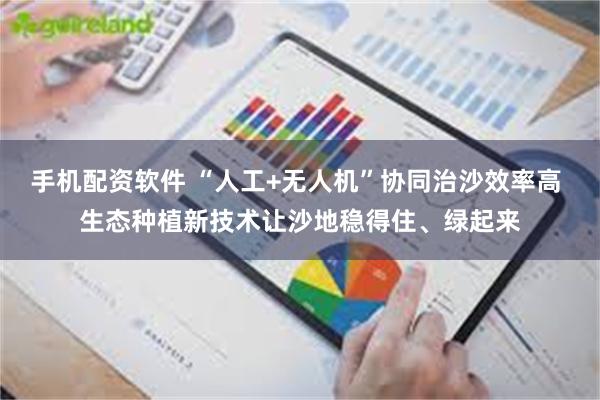 手机配资软件 “人工+无人机”协同治沙效率高 生态种植新技术让沙地稳得住、绿起来