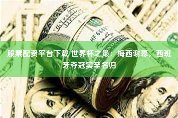 股票配资平台下载 世界杯之最：梅西谢幕，西班牙夺冠实至名归