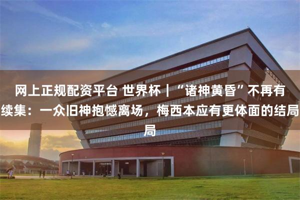 网上正规配资平台 世界杯｜“诸神黄昏”不再有续集：一众旧神抱憾离场，梅西本应有更体面的结局