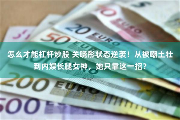 怎么才能杠杆炒股 关晓彤状态逆袭！从被嘲土壮到内娱长腿女神，她只靠这一招？