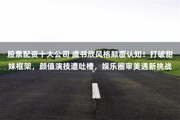 股票配资十大公司 虞书欣风格颠覆认知！打破甜妹框架，颜值演技遭吐槽，娱乐圈审美遇新挑战