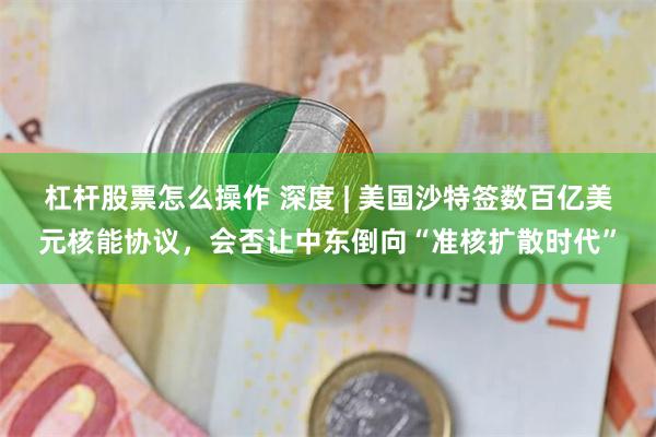 杠杆股票怎么操作 深度 | 美国沙特签数百亿美元核能协议，会否让中东倒向“准核扩散时代”