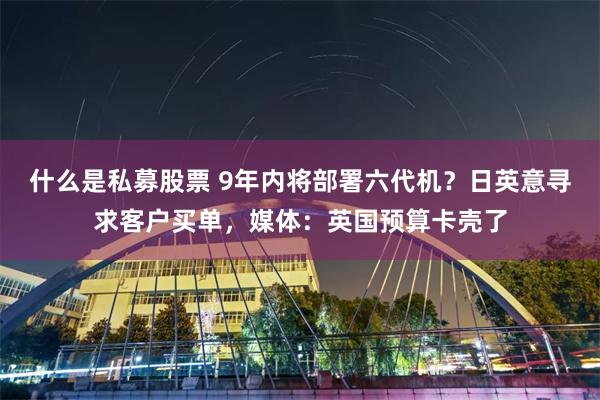 什么是私募股票 9年内将部署六代机?日英意寻求客户买单,媒体:英国预算卡壳了