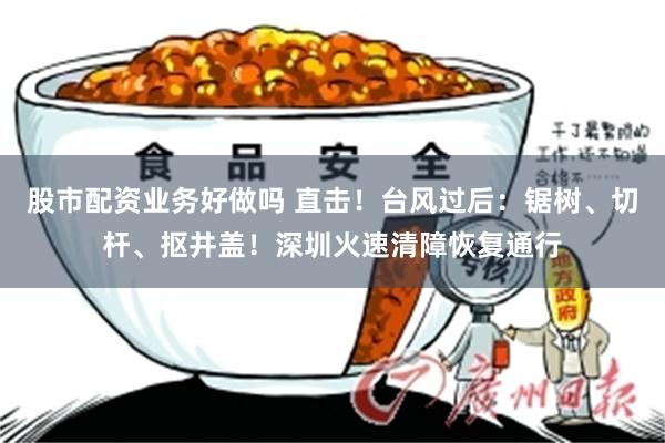 股市配资业务好做吗 直击！台风过后：锯树、切杆、抠井盖！深圳火速清障恢复通行