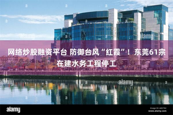 网络炒股融资平台 防御台风“红霞”！东莞61宗在建水务工程停工