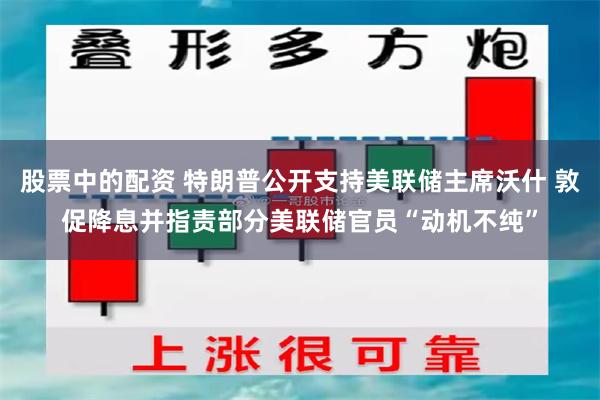 股票中的配资 特朗普公开支持美联储主席沃什 敦促降息并指责部分美联储官员“动机不纯”